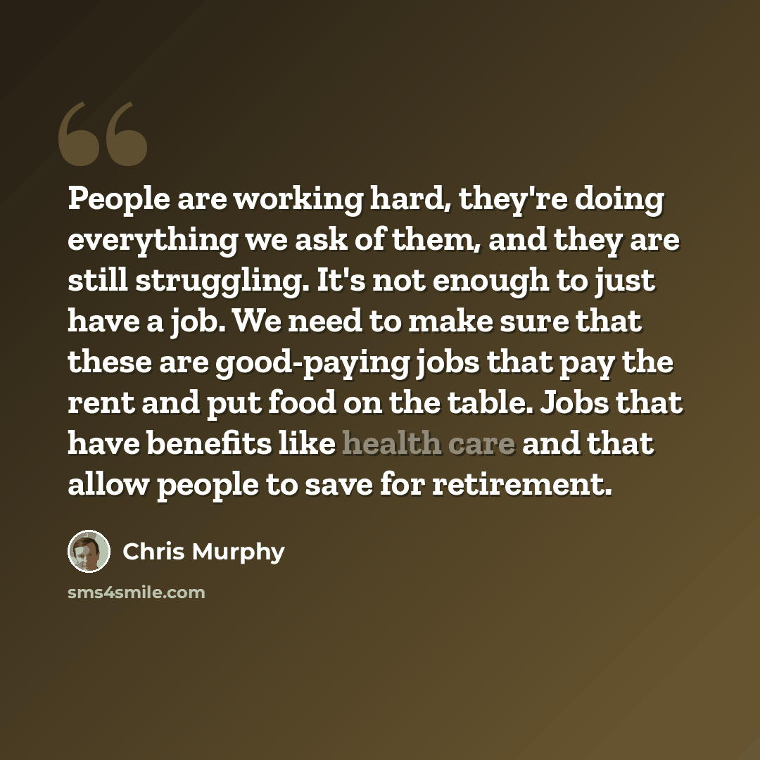 “People are working hard, they're doing everything we ask of them, and they are still struggling. It's not enough to just have a job. We need to make sure that these are good-paying jobs that pay the rent and put food on the table. Jobs that have benefits like health care and that allow people to…” quote by Chris Murphy