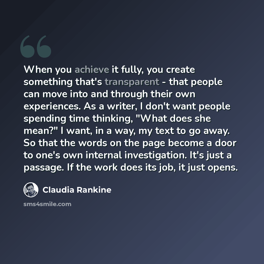 “When you achieve it fully, you create something that's transparent - that people can move into and through their own experiences. As a writer, I don't want people spending time thinking, "What does she mean?" I want, in a way, my text to go away. So that the words on the page become a door to…” quote by Claudia Rankine