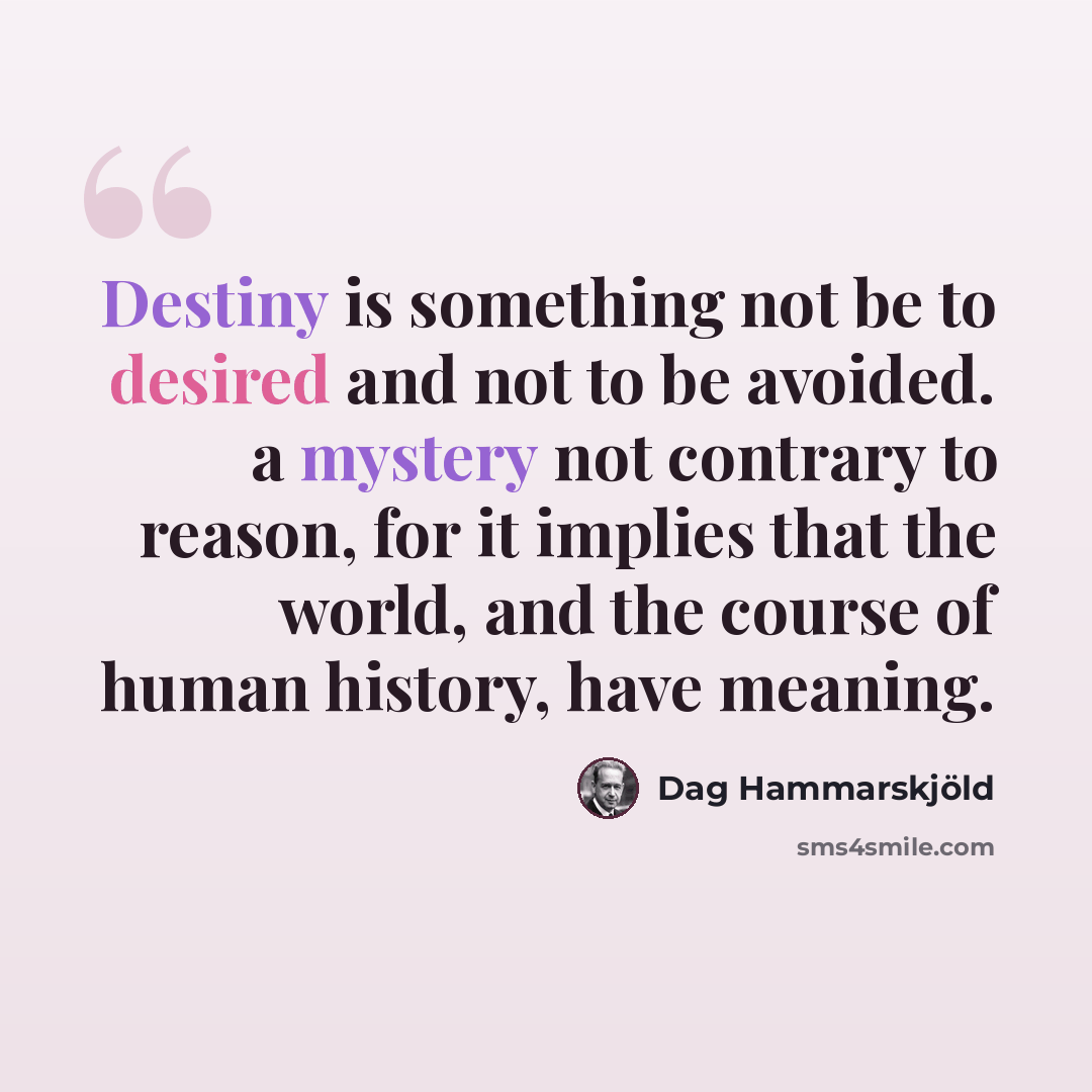 “Destiny is something not be to desired and not to be avoided. a mystery not contrary to reason, for it implies that the world, and the course of human history, have meaning.” quote by Dag Hammarskjold