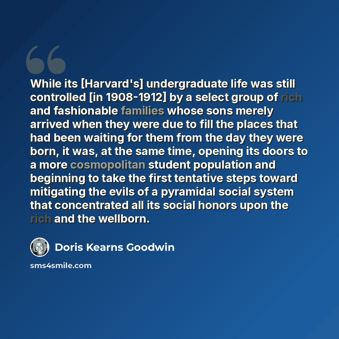 “While its [Harvard's] undergraduate life was still controlled [in 1908-1912] by a select group of rich and fashionable families whose sons merely arrived when they were due to fill the places that had been waiting for them from the day they were born, it was, at the same time, opening its doors to…” quote by Doris Kearns Goodwin