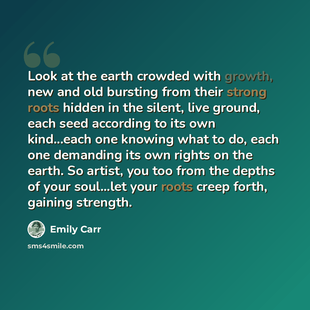 “Look at the earth crowded with growth, new and old bursting from their strong roots hidden in the silent, live ground, each seed according to its own kind...each one knowing what to do, each one demanding its own rights on the earth. So artist, you too from the depths of your soul...let your roots…” quote by Emily Carr