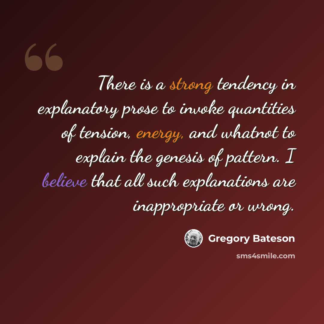 “There is a strong tendency in explanatory prose to invoke quantities of tension, energy, and whatnot to explain the genesis of pattern. I believe that all such explanations are inappropriate or wrong.” quote by Gregory Bateson