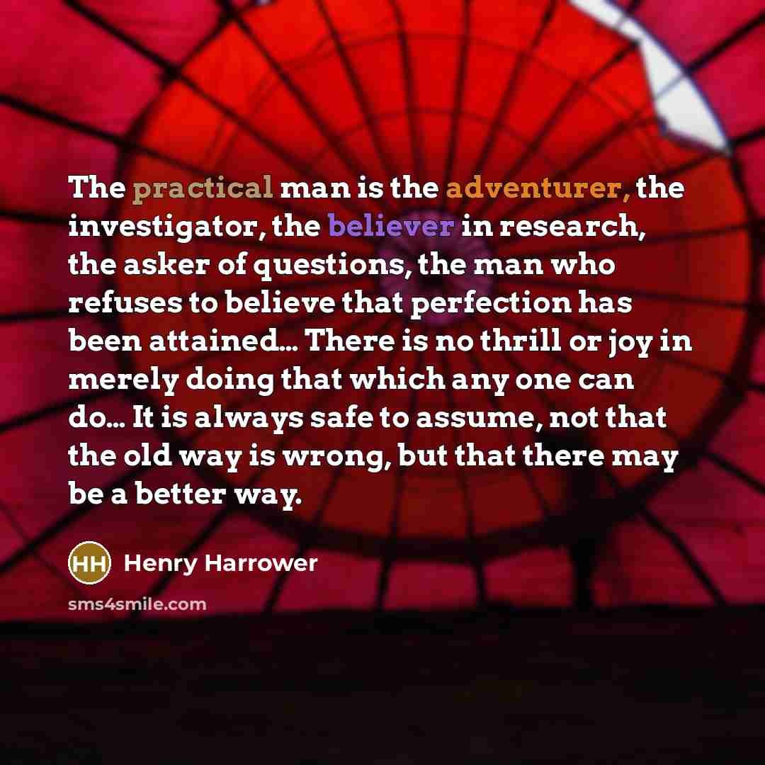 “The practical man is the adventurer, the investigator, the believer in research, the asker of questions, the man who refuses to believe that perfection has been attained… There is no thrill or joy in merely doing that which any one can do… It is always safe to assume, not that the old way is…” quote by Henry Harrower
