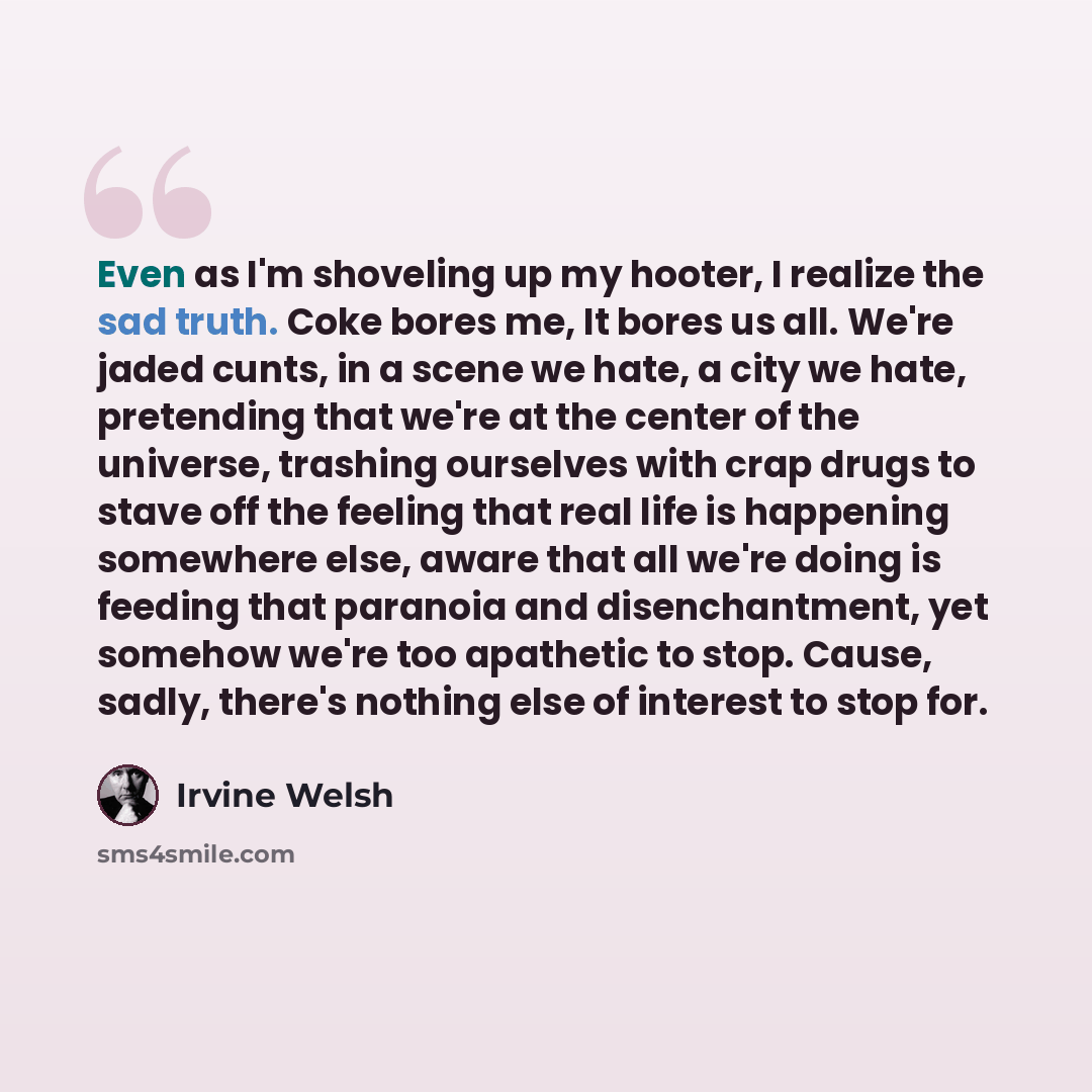 “Even as I'm shoveling up my hooter, I realize the sad truth. Coke bores me, It bores us all. We're jaded cunts, in a scene we hate, a city we hate, pretending that we're at the center of the universe, trashing ourselves with crap drugs to stave off the feeling that real life is happening somewhere…” quote by Irvine Welsh