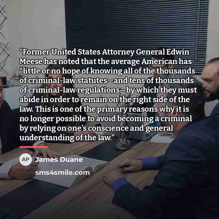 “Former United States Attorney General Edwin Meese has noted that the average American has “little or no hope of knowing all of the thousands of criminal-law statutes—and tens of thousands of criminal-law regulations—by which they must abide in order to remain on the right side of the law. This is…” quote by James Duane