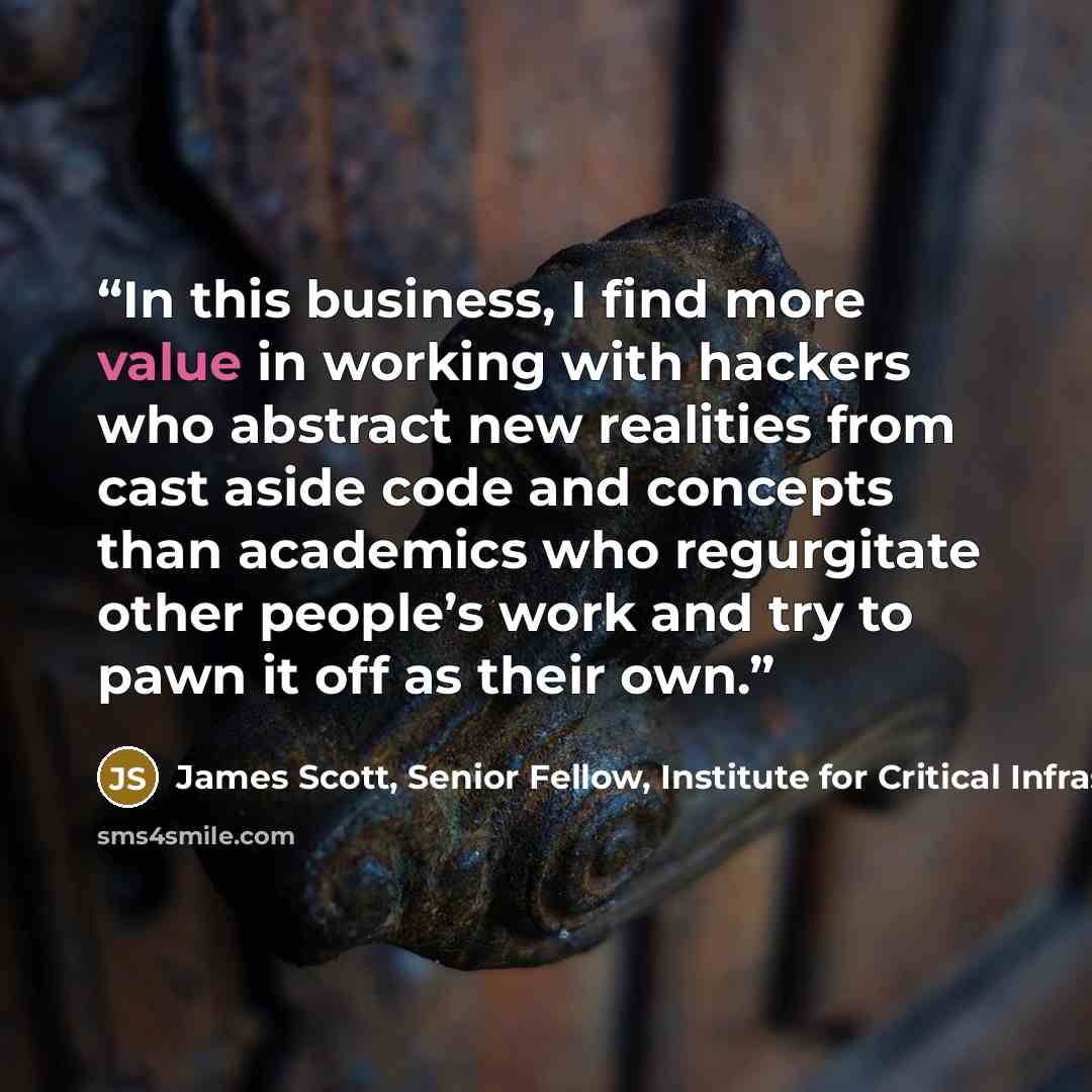 “In this business, I find more value in working with hackers who abstract new realities from cast aside code and concepts than academics who regurgitate other people’s work and try to pawn it off as their own.” quote by James Scott, Senior Fellow, Institute for Critical Infrastructure Technology