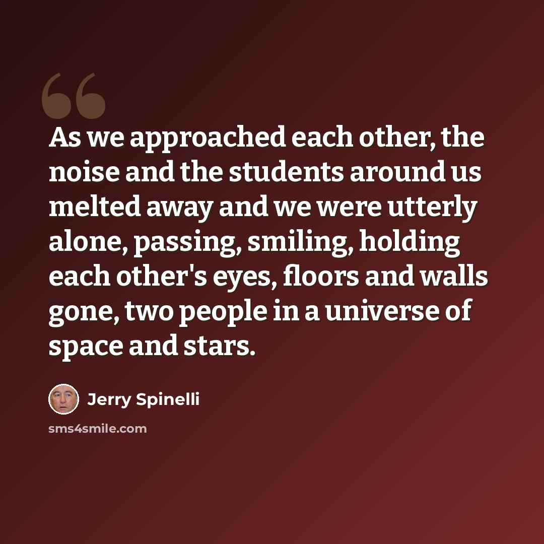 “As we approached each other, the noise and the students around us melted away and we were utterly alone, passing, smiling, holding each other's eyes, floors and walls gone, two people in a universe of space and stars.” quote by Jerry Spinelli