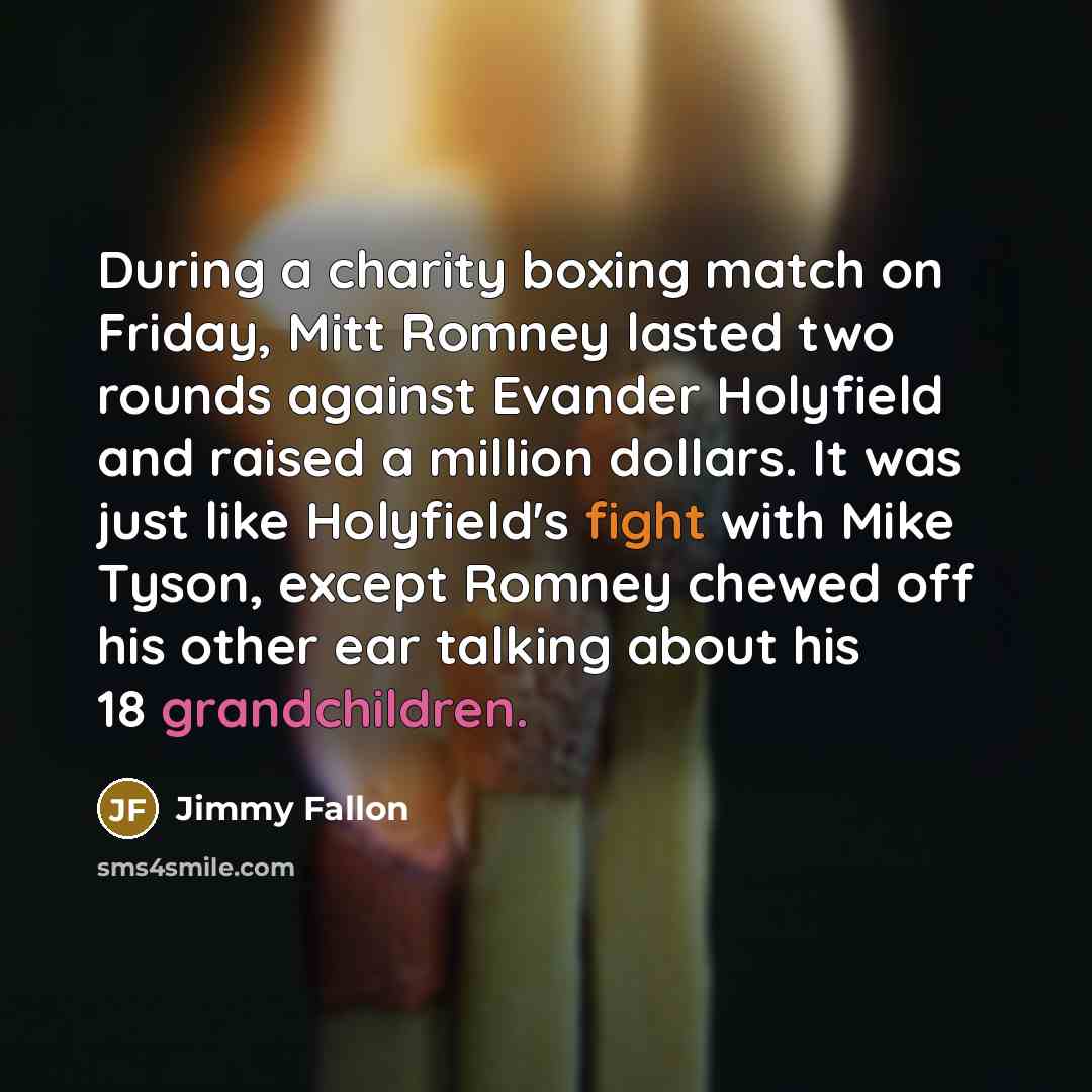 “During a charity boxing match on Friday, Mitt Romney lasted two rounds against Evander Holyfield and raised a million dollars. It was just like Holyfield's fight with Mike Tyson, except Romney chewed off his other ear talking about his 18 grandchildren.” quote by Jimmy Fallon