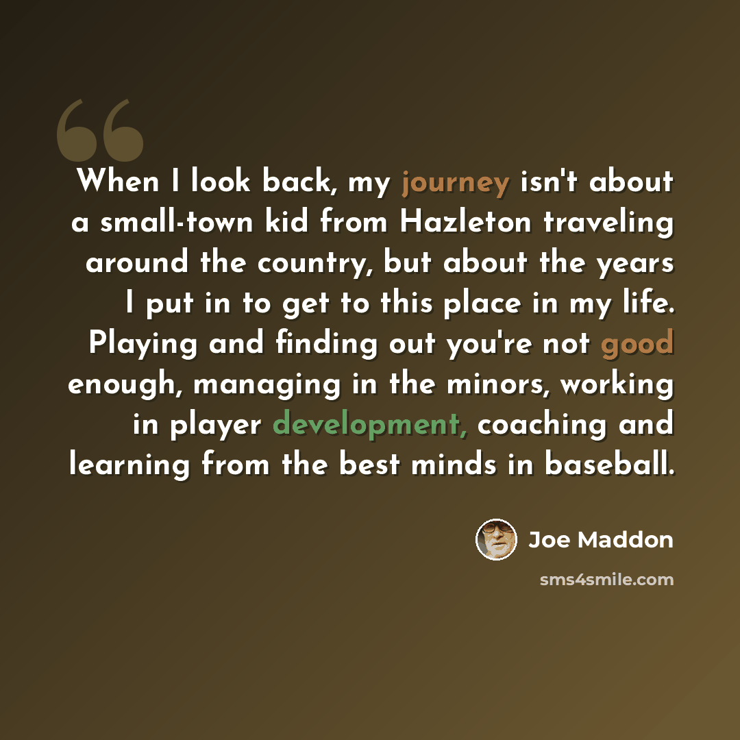 “When I look back, my journey isn't about a small-town kid from Hazleton traveling around the country, but about the years I put in to get to this place in my life. Playing and finding out you're not good enough, managing in the minors, working in player development, coaching and learning from the…” quote by Joe Maddon