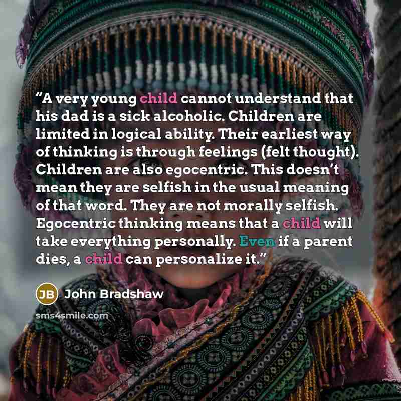 “A very young child cannot understand that his dad is a sick alcoholic. Children are limited in logical ability. Their earliest way of thinking is through feelings (felt thought). Children are also egocentric. This doesn’t mean they are selfish in the usual meaning of that word. They are not…” quote by John Bradshaw