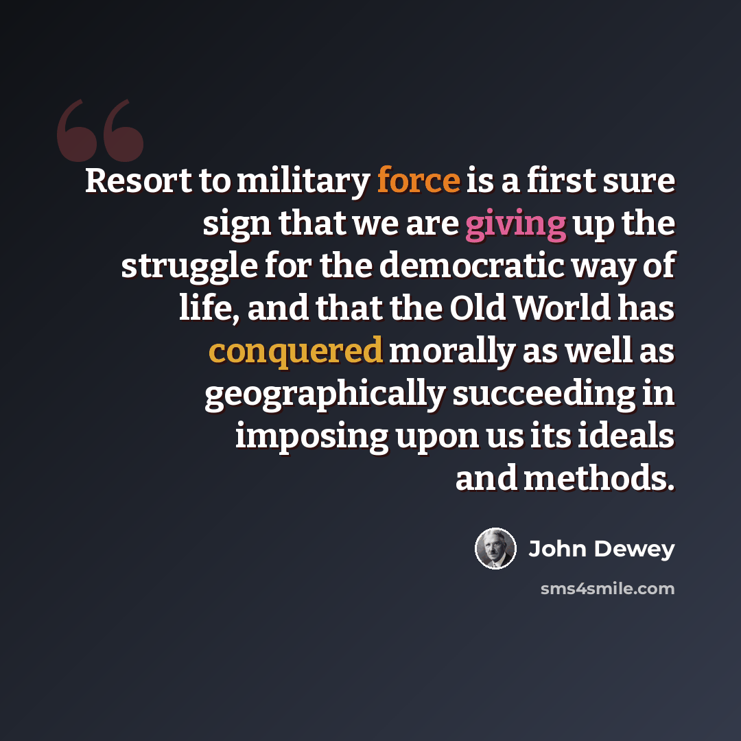 “Resort to military force is a first sure sign that we are giving up the struggle for the democratic way of life, and that the Old World has conquered morally as well as geographically succeeding in imposing upon us its ideals and methods.” quote by John Dewey