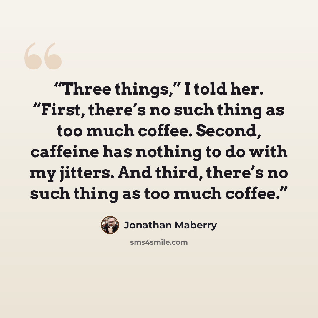 “Three things,” I told her. “First, there’s no such thing as too much coffee. Second, caffeine has nothing to do with my jitters. And third, there’s no such thing as too much coffee.” quote by Jonathan Maberry