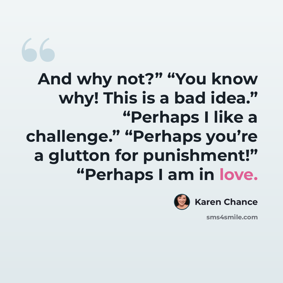 “And why not?” “You know why! This is a bad idea.” “Perhaps I like a challenge.” “Perhaps you’re a glutton for punishment!” “Perhaps I am in love.” quote by Karen Chance