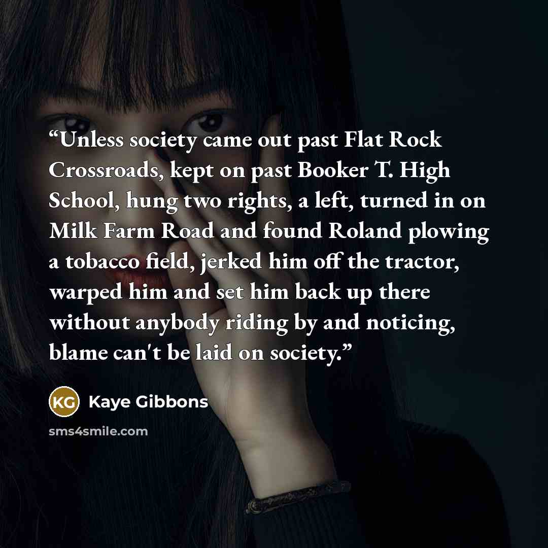 “Unless society came out past Flat Rock Crossroads, kept on past Booker T. High School, hung two rights, a left, turned in on Milk Farm Road and found Roland plowing a tobacco field, jerked him off the tractor, warped him and set him back up there without anybody riding by and noticing, blame can't…” quote by Kaye Gibbons