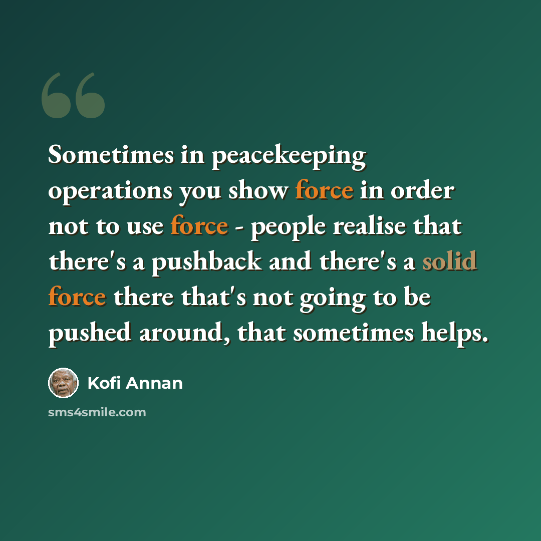 “Sometimes in peacekeeping operations you show force in order not to use force - people realise that there's a pushback and there's a solid force there that's not going to be pushed around, that sometimes helps.” quote by Kofi Annan