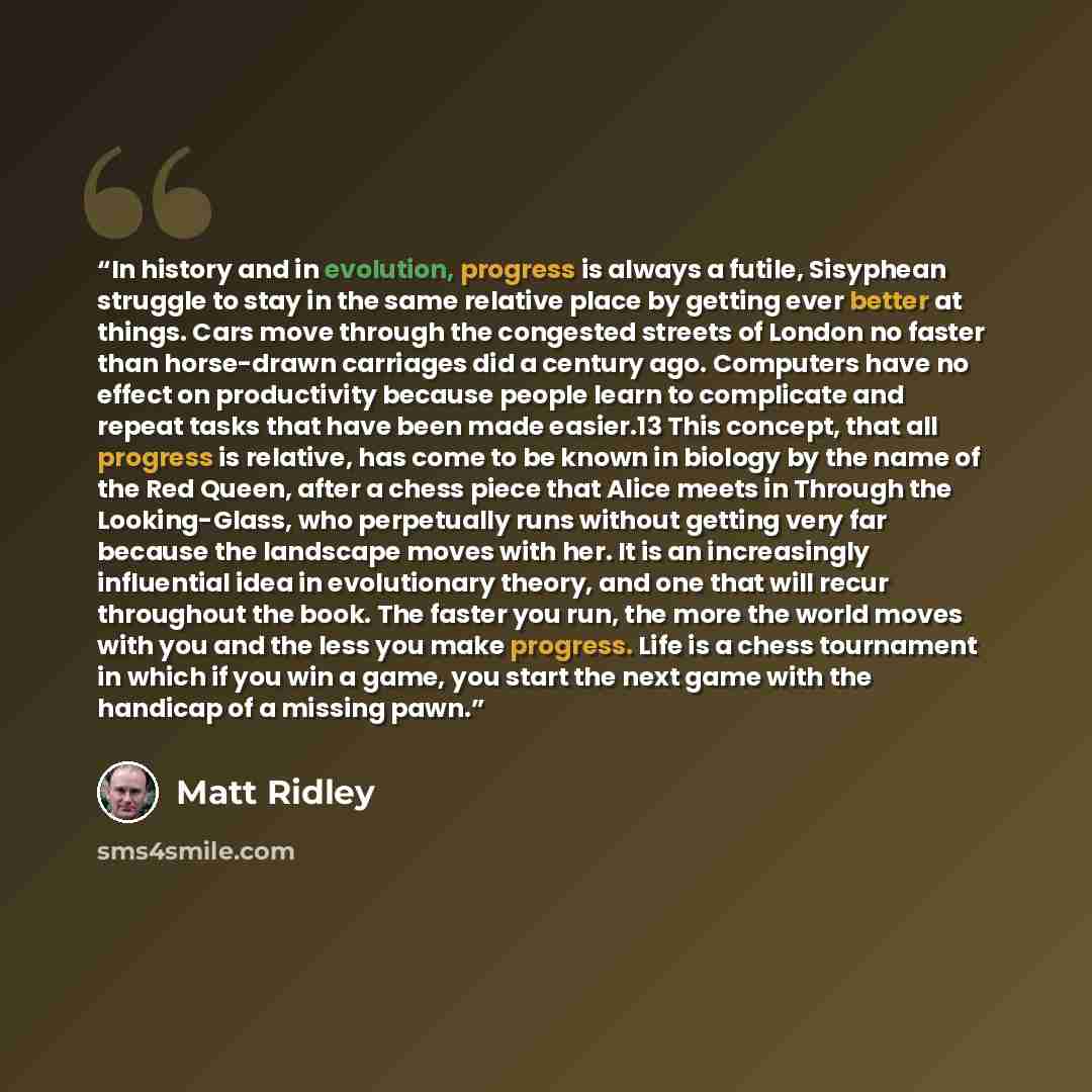 “In history and in evolution, progress is always a futile, Sisyphean struggle to stay in the same relative place by getting ever better at things. Cars move through the congested streets of London no faster than horse-drawn carriages did a century ago. Computers have no effect on productivity…” quote by Matt Ridley