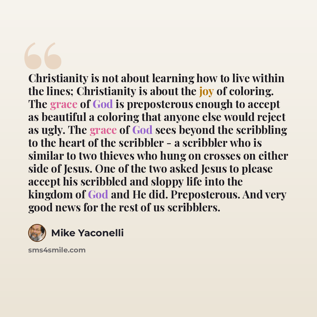 “Christianity is not about learning how to live within the lines; Christianity is about the joy of coloring. The grace of God is preposterous enough to accept as beautiful a coloring that anyone else would reject as ugly. The grace of God sees beyond the scribbling to the heart of the scribbler - a…” quote by Mike Yaconelli