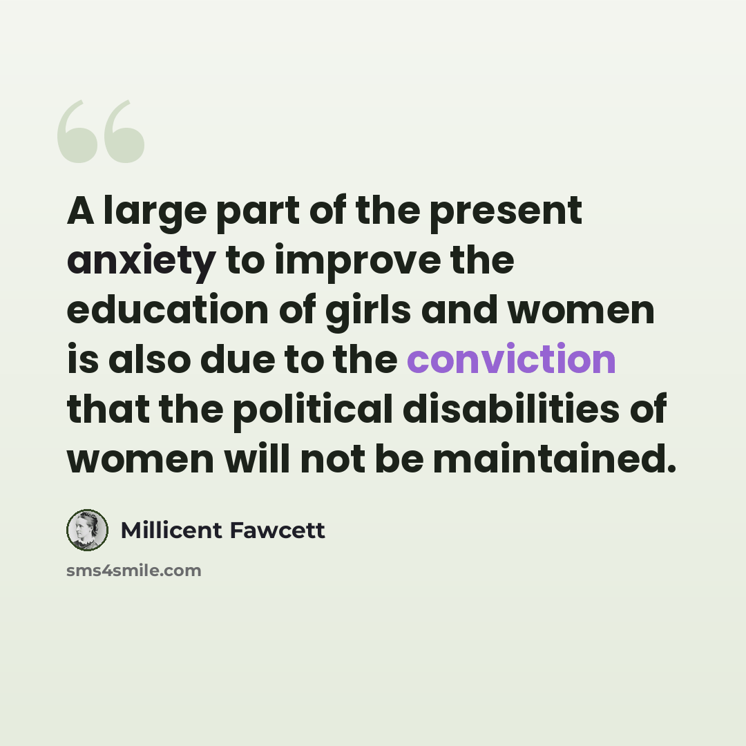 “A large part of the present anxiety to improve the education of girls and women is also due to the conviction that the political disabilities of women will not be maintained.” quote by Millicent Fawcett
