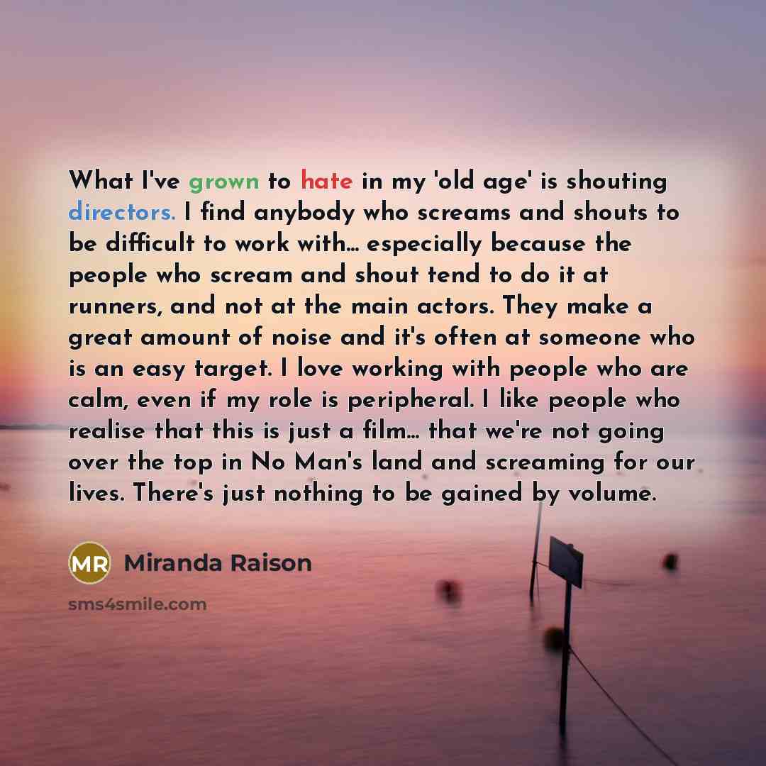 “What I've grown to hate in my 'old age' is shouting directors. I find anybody who screams and shouts to be difficult to work with... especially because the people who scream and shout tend to do it at runners, and not at the main actors. They make a great amount of noise and it's often at someone…” quote by Miranda Raison