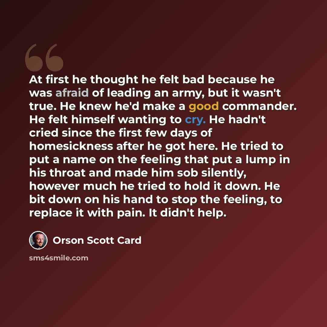 “At first he thought he felt bad because he was afraid of leading an army, but it wasn't true. He knew he'd make a good commander. He felt himself wanting to cry. He hadn't cried since the first few days of homesickness after he got here. He tried to put a name on the feeling that put a lump in his…” quote by Orson Scott Card