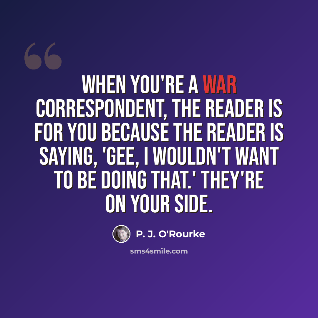 “When you're a war correspondent, the reader is for you because the reader is saying, 'Gee, I wouldn't want to be doing that.' They're on your side.” quote by P. J. O'Rourke