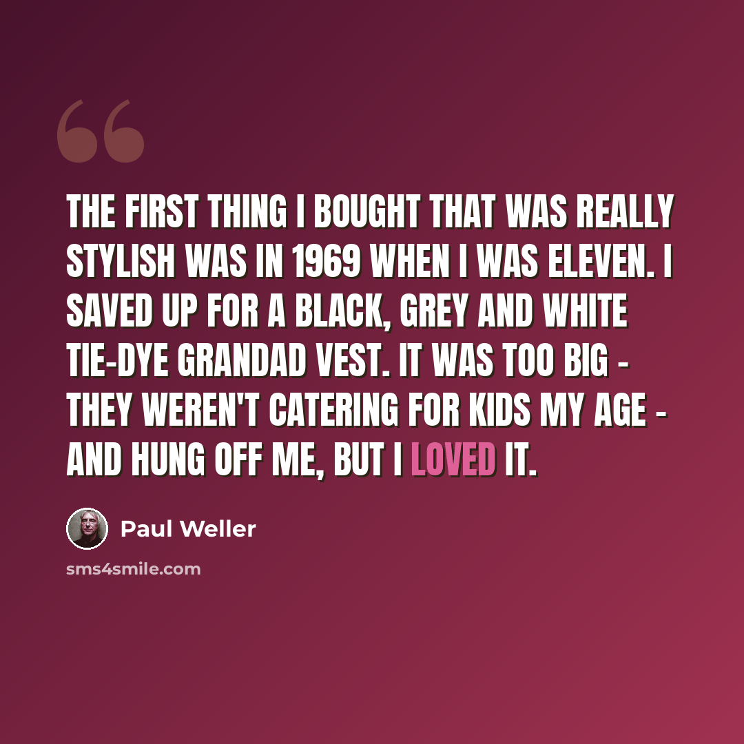 “The first thing I bought that was really stylish was in 1969 when I was eleven. I saved up for a black, grey and white tie-dye grandad vest. It was too big - they weren't catering for kids my age - and hung off me, but I loved it.” quote by Paul Weller