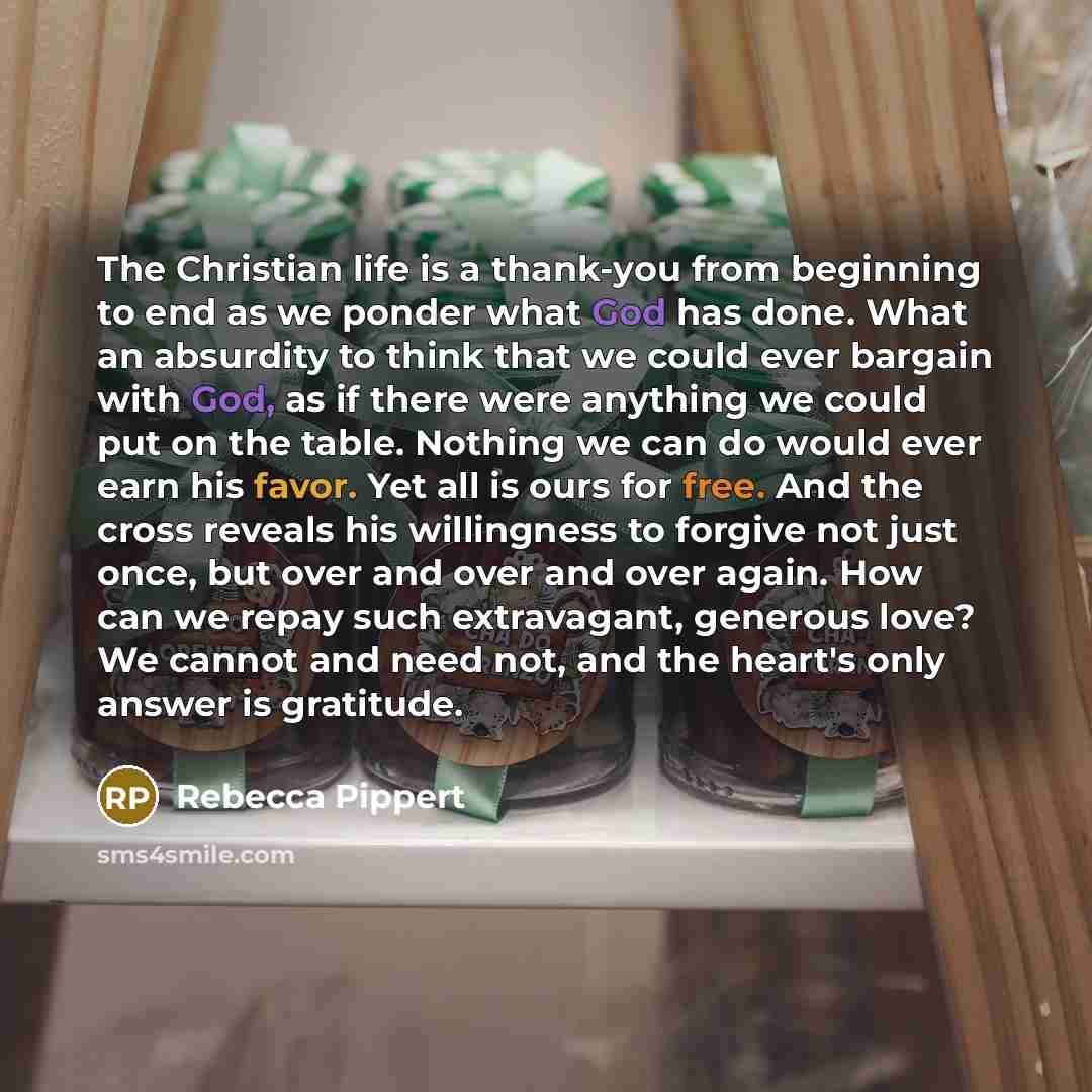 “The Christian life is a thank-you from beginning to end as we ponder what God has done. What an absurdity to think that we could ever bargain with God, as if there were anything we could put on the table. Nothing we can do would ever earn his favor. Yet all is ours for free. And the cross reveals…” quote by Rebecca Pippert