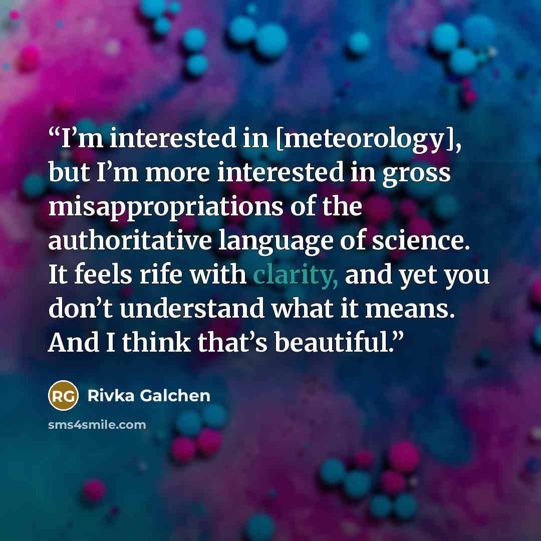 “I’m interested in [meteorology], but I’m more interested in gross misappropriations of the authoritative language of science. It feels rife with clarity, and yet you don’t understand what it means. And I think that’s beautiful.” quote by Rivka Galchen