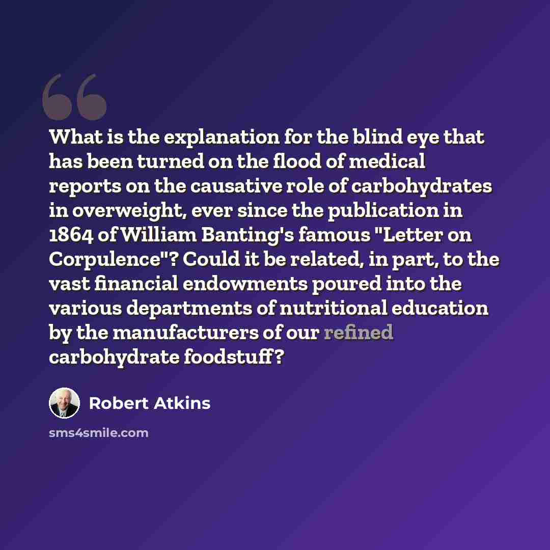 “What is the explanation for the blind eye that has been turned on the flood of medical reports on the causative role of carbohydrates in overweight, ever since the publication in 1864 of William Banting's famous "Letter on Corpulence"? Could it be related, in part, to the vast financial endowments…” quote by Robert Atkins