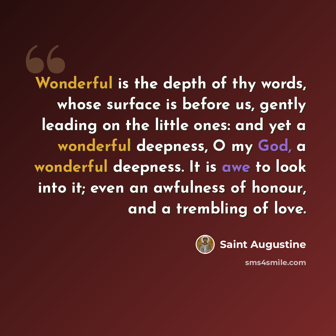 “Wonderful is the depth of thy words, whose surface is before us, gently leading on the little ones: and yet a wonderful deepness, O my God, a wonderful deepness. It is awe to look into it; even an awfulness of honour, and a trembling of love.” quote by Saint Augustine