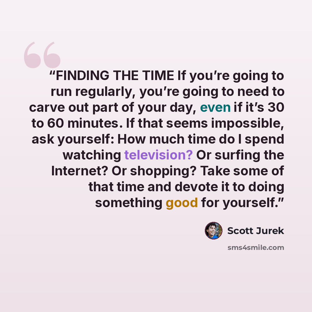 “FINDING THE TIME If you’re going to run regularly, you’re going to need to carve out part of your day, even if it’s 30 to 60 minutes. If that seems impossible, ask yourself: How much time do I spend watching television? Or surfing the Internet? Or shopping? Take some of that time and devote it to…” quote by Scott Jurek