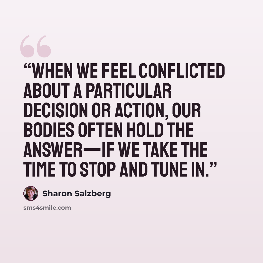 “When we feel conflicted about a particular decision or action, our bodies often hold the answer—if we take the time to stop and tune in.” quote by Sharon Salzberg