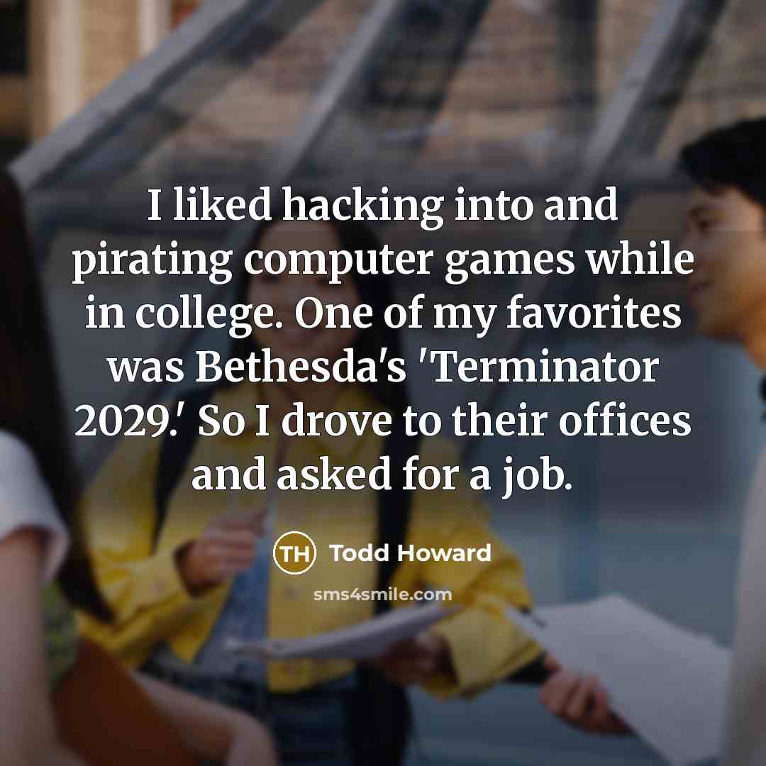 “I liked hacking into and pirating computer games while in college. One of my favorites was Bethesda's 'Terminator 2029.' So I drove to their offices and asked for a job.” quote by Todd Howard