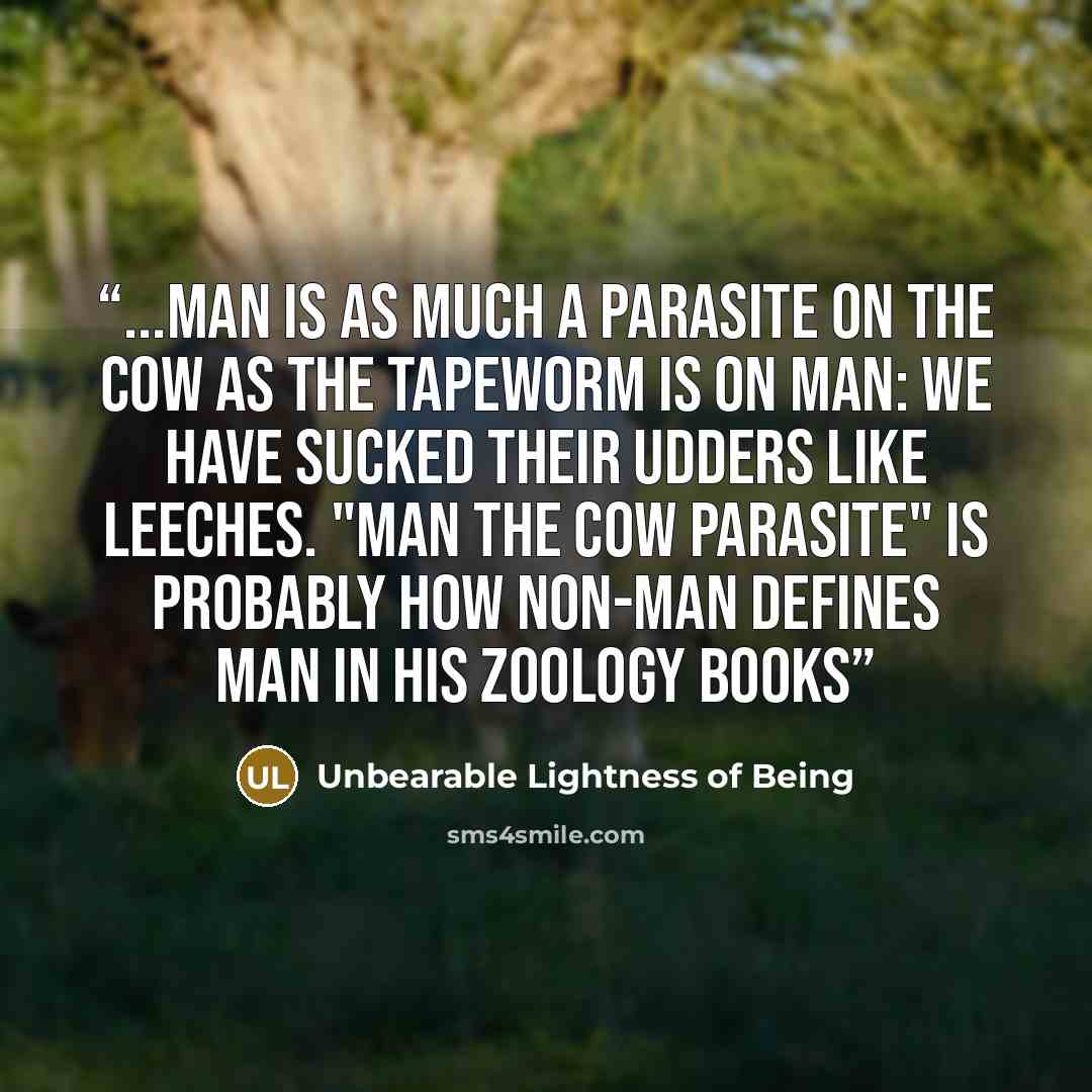 “...man is as much a parasite on the cow as the tapeworm is on man: We have sucked their udders like leeches. "Man the cow parasite" is probably how non-man defines man in his zoology books” quote by Unbearable Lightness of Being