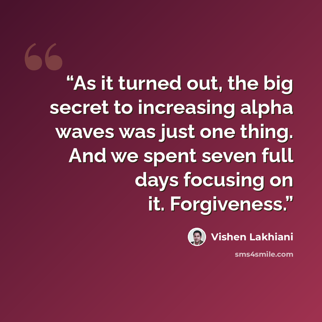 “As it turned out, the big secret to increasing alpha waves was just one thing. And we spent seven full days focusing on it. Forgiveness.” quote by Vishen Lakhiani