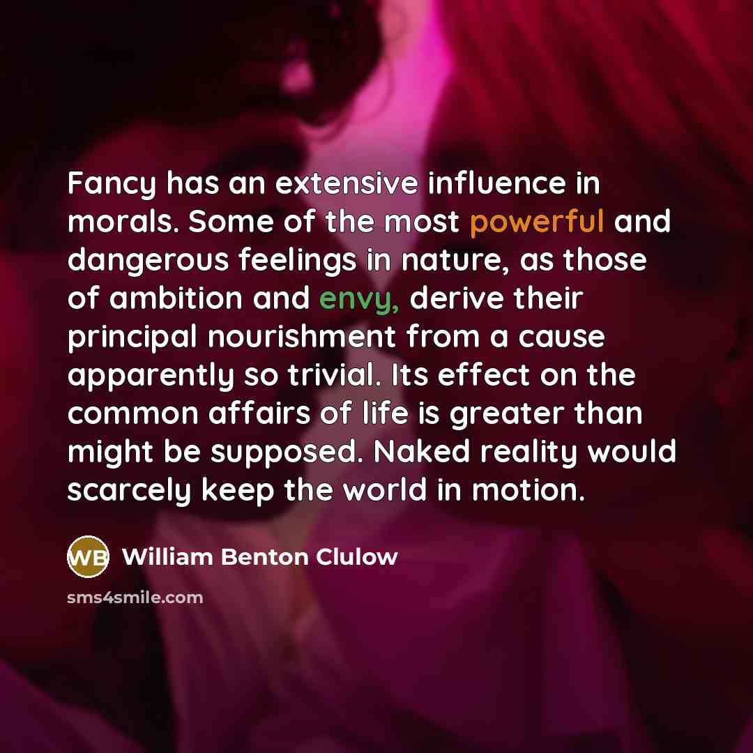 “Fancy has an extensive influence in morals. Some of the most powerful and dangerous feelings in nature, as those of ambition and envy, derive their principal nourishment from a cause apparently so trivial. Its effect on the common affairs of life is greater than might be supposed. Naked reality…” quote by William Benton Clulow