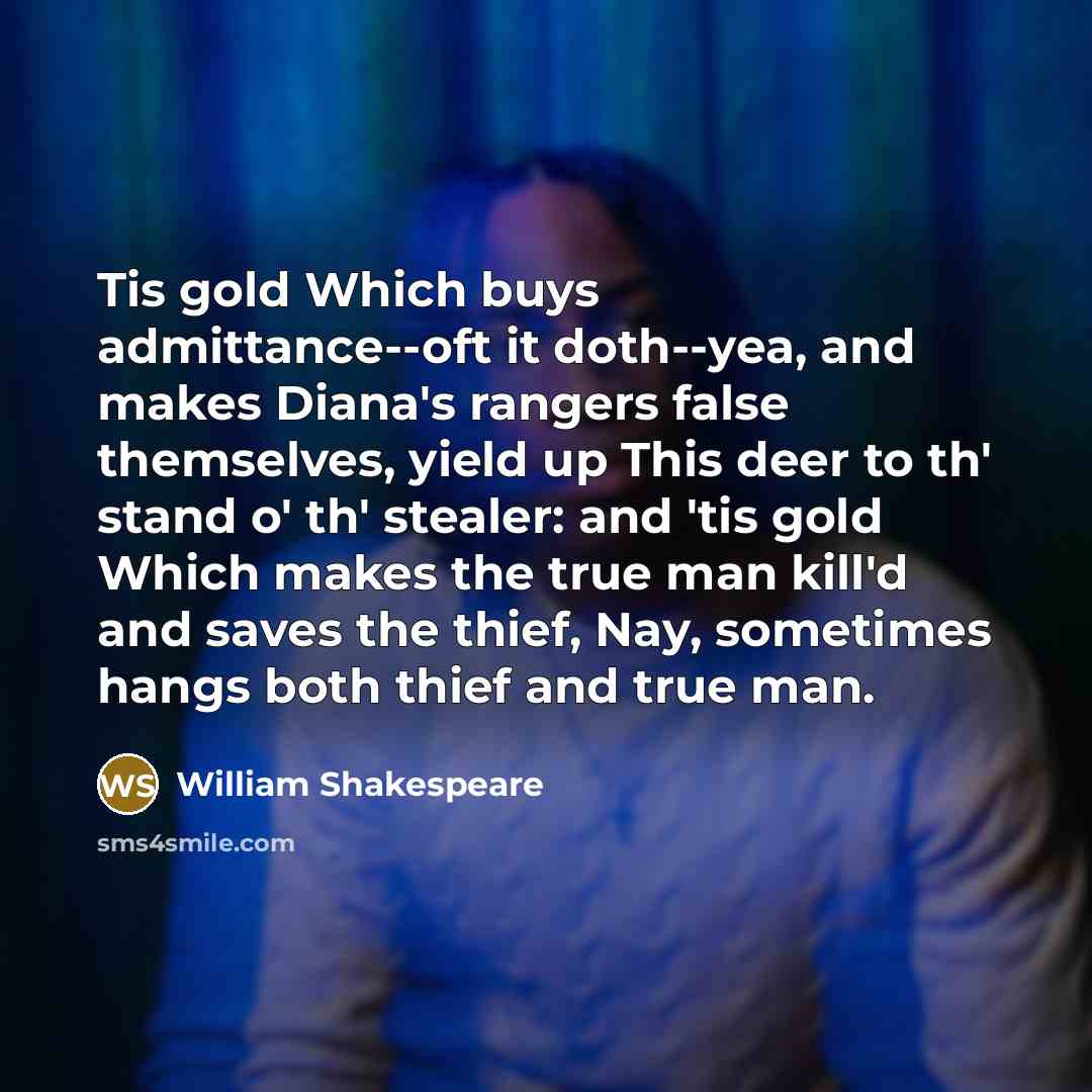 “Tis gold Which buys admittance--oft it doth--yea, and makes Diana's rangers false themselves, yield up This deer to th' stand o' th' stealer: and 'tis gold Which makes the true man kill'd and saves the thief, Nay, sometimes hangs both thief and true man.” quote by William Shakespeare