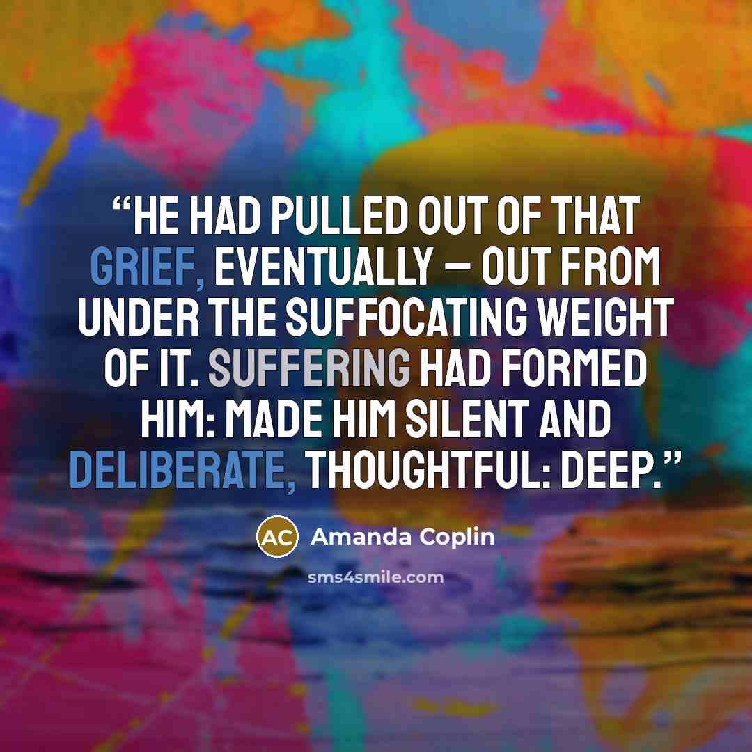 “He had pulled out of that grief, eventually – out from under the suffocating weight of it. Suffering had formed him: made him silent and deliberate, thoughtful: deep.” quote by Amanda Coplin