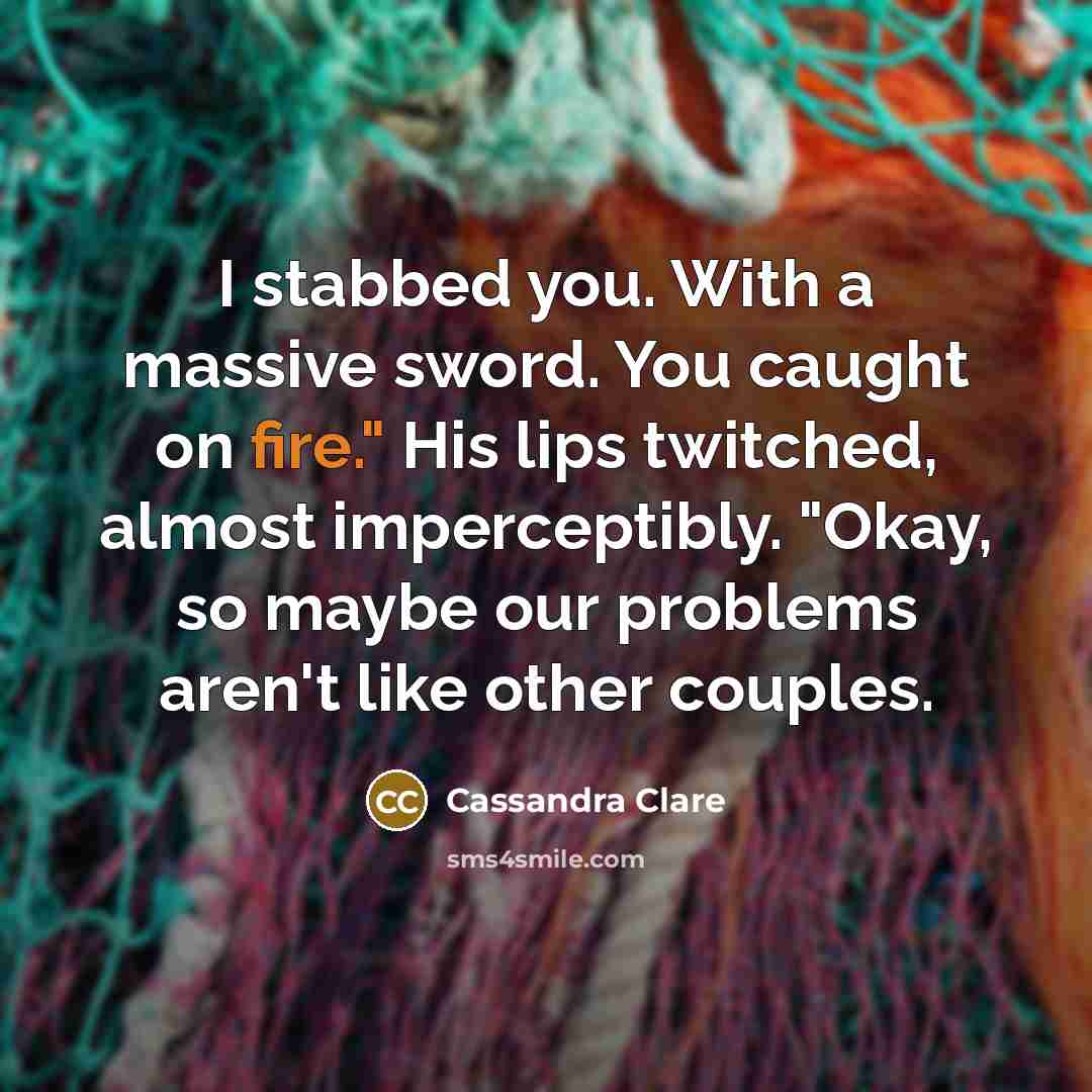 “I stabbed you. With a massive sword. You caught on fire." His lips twitched, almost imperceptibly. "Okay, so maybe our problems aren't like other couples.” quote by Cassandra Clare