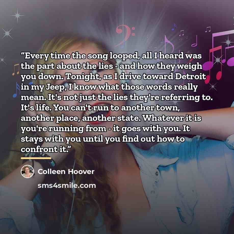 “Every time the song looped, all I heard was the part about the lies - and how they weigh you down. Tonight, as I drive toward Detroit in my Jeep, I know what those words really mean. It's not just the lies they're referring to. It's life. You can't run to another town, another place, another…” quote by Colleen Hoover