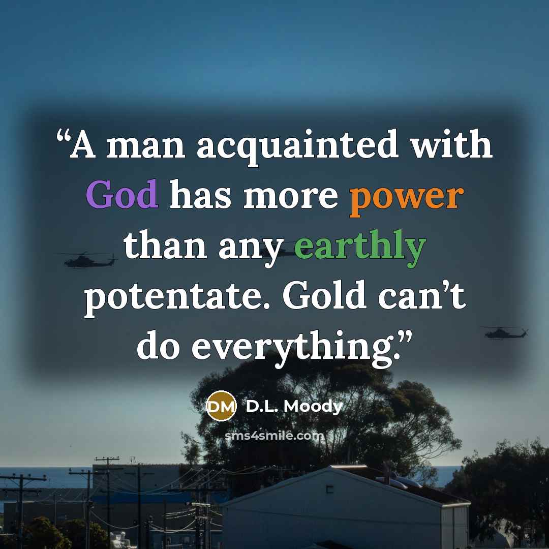 “A man acquainted with God has more power than any earthly potentate. Gold can’t do everything.” quote by D.L. Moody