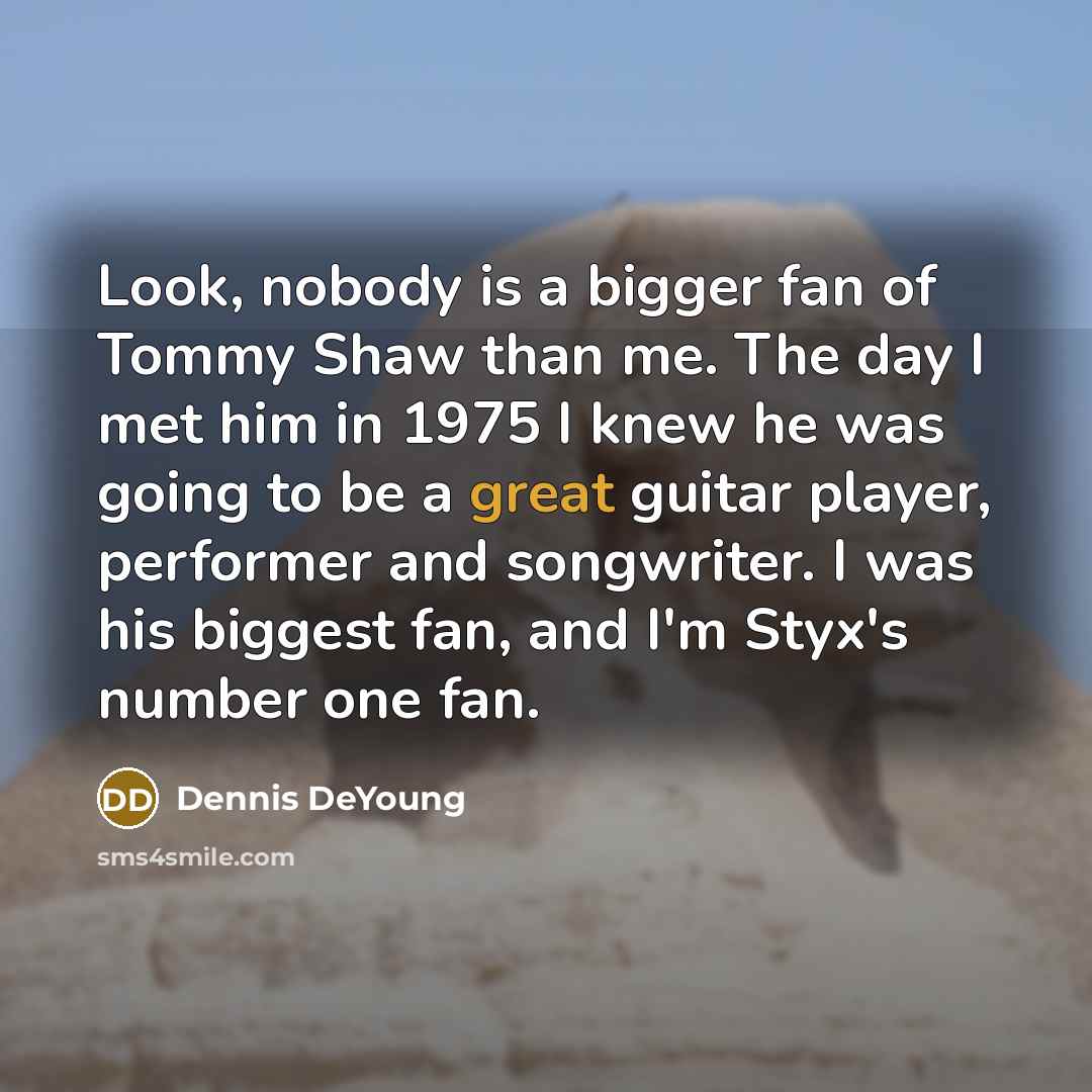 “Look, nobody is a bigger fan of Tommy Shaw than me. The day I met him in 1975 I knew he was going to be a great guitar player, performer and songwriter. I was his biggest fan, and I'm Styx's number one fan.” quote by Dennis DeYoung