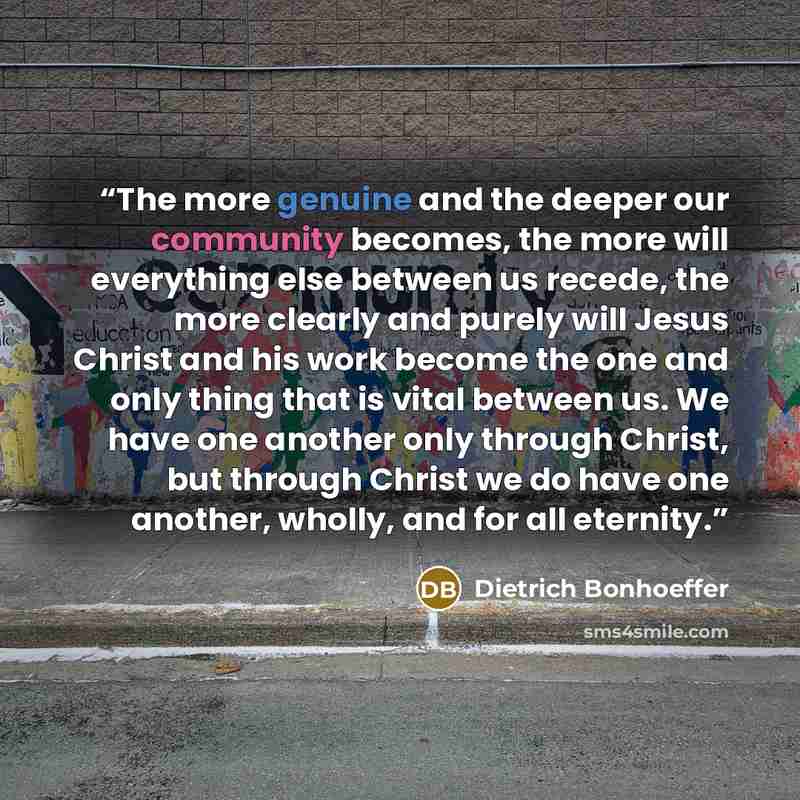 “The more genuine and the deeper our community becomes, the more will everything else between us recede, the more clearly and purely will Jesus Christ and his work become the one and only thing that is vital between us. We have one another only through Christ, but through Christ we do have one…” quote by Dietrich Bonhoeffer
