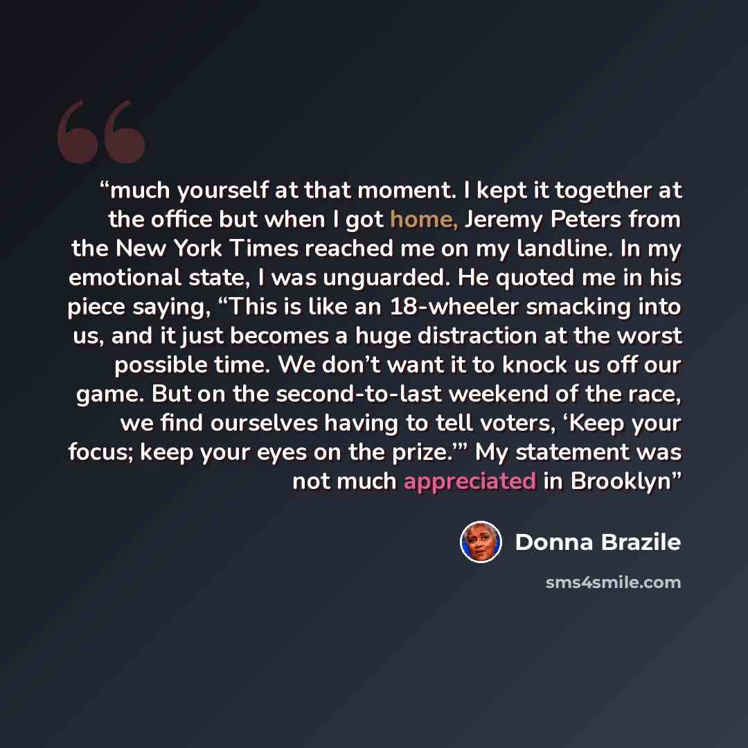 “much yourself at that moment. I kept it together at the office but when I got home, Jeremy Peters from the New York Times reached me on my landline. In my emotional state, I was unguarded. He quoted me in his piece saying, “This is like an 18-wheeler smacking into us, and it just becomes a huge…” quote by Donna Brazile