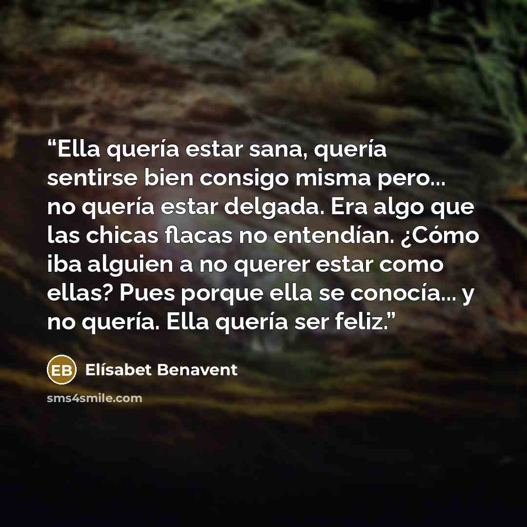 “Ella quería estar sana, quería sentirse bien consigo misma pero... no quería estar delgada. Era algo que las chicas flacas no entendían. ¿Cómo iba alguien a no querer estar como ellas? Pues porque ella se conocía... y no quería. Ella quería ser feliz.” quote by Elísabet Benavent