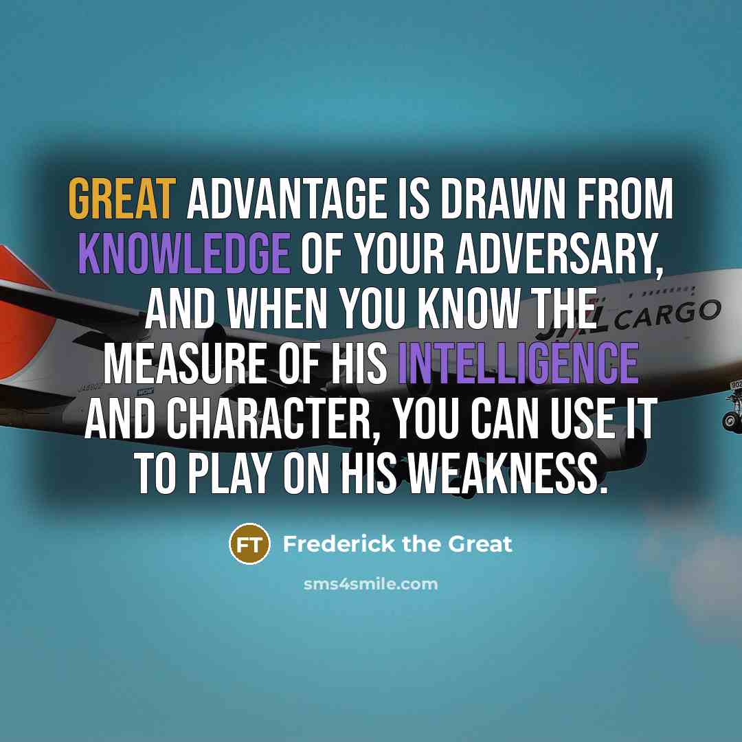 “Great advantage is drawn from knowledge of your adversary, and when you know the measure of his intelligence and character, you can use it to play on his weakness.” quote by Frederick The Great
