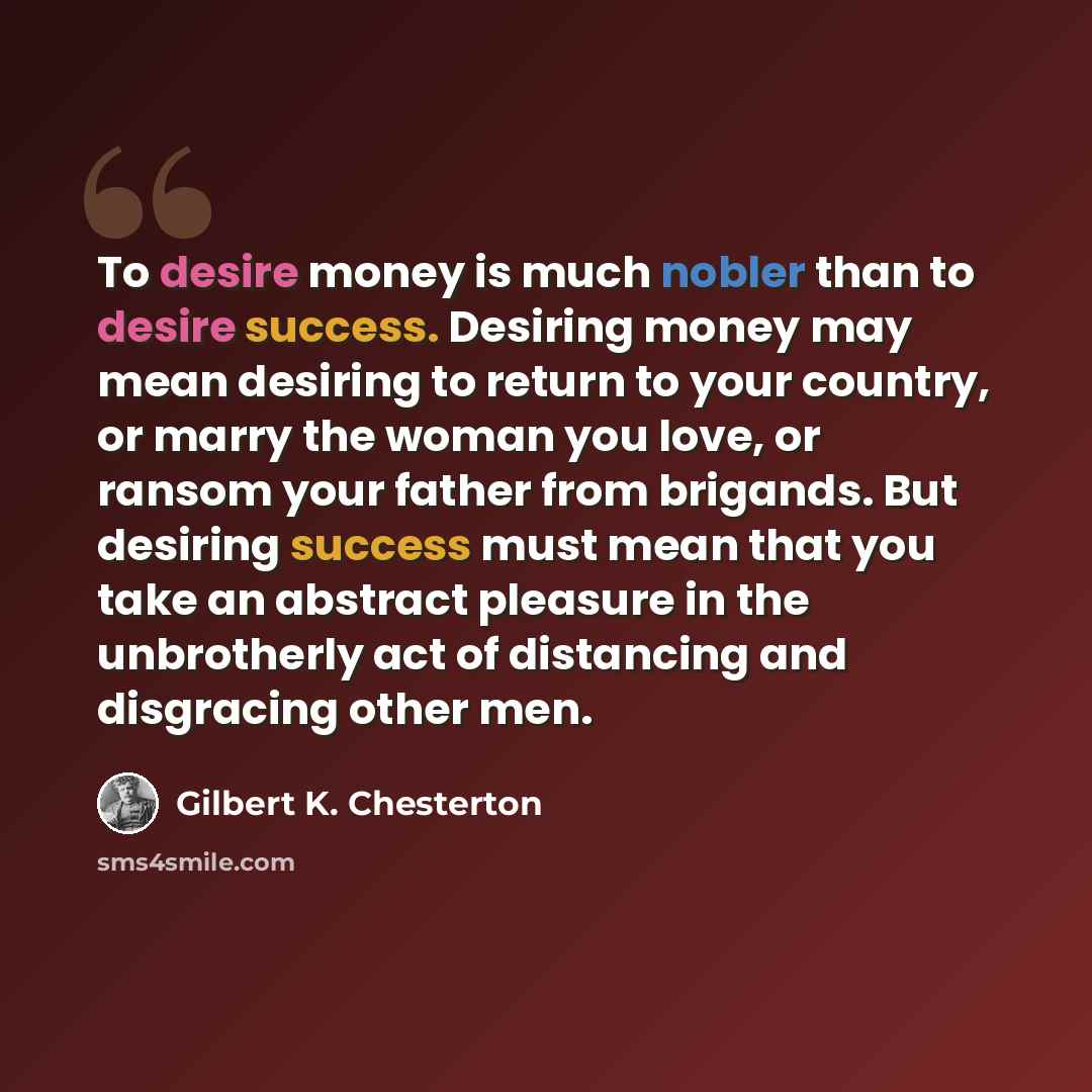“To desire money is much nobler than to desire success. Desiring money may mean desiring to return to your country, or marry the woman you love, or ransom your father from brigands. But desiring success must mean that you take an abstract pleasure in the unbrotherly act of distancing and disgracing…” quote by Gilbert K. Chesterton