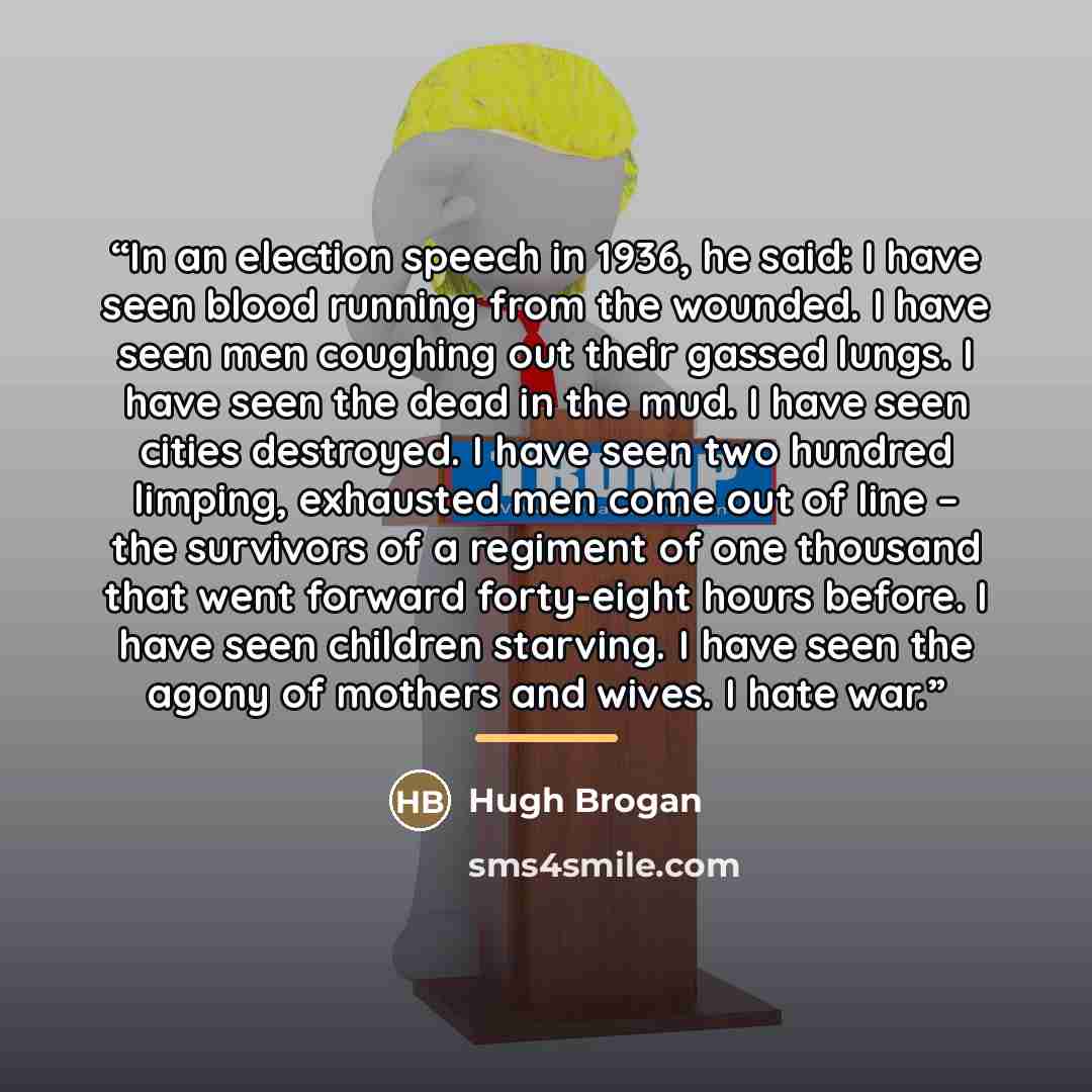 “In an election speech in 1936, he said: I have seen blood running from the wounded. I have seen men coughing out their gassed lungs. I have seen the dead in the mud. I have seen cities destroyed. I have seen two hundred limping, exhausted men come out of line – the survivors of a regiment of one…” quote by Hugh Brogan