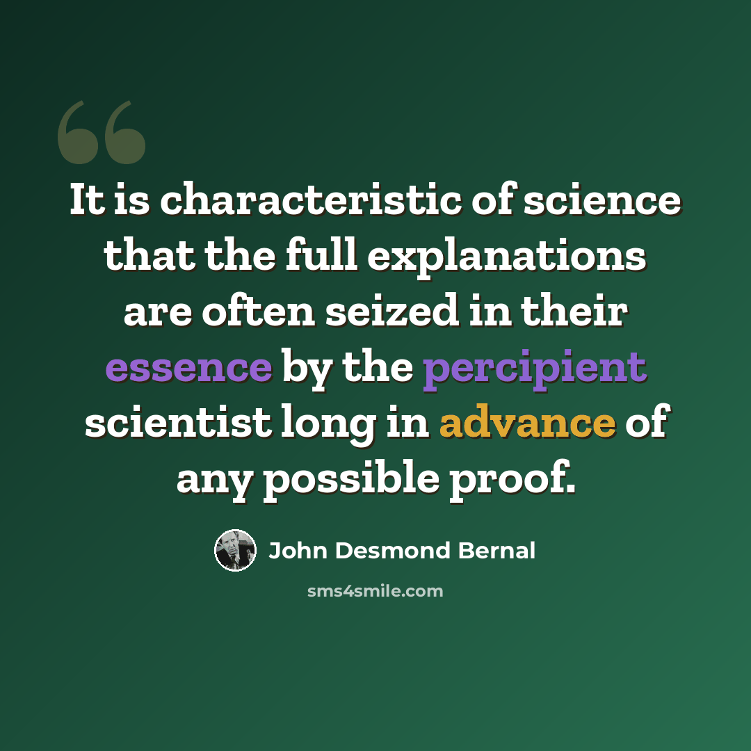 “It is characteristic of science that the full explanations are often seized in their essence by the percipient scientist long in advance of any possible proof.” quote by John Desmond Bernal
