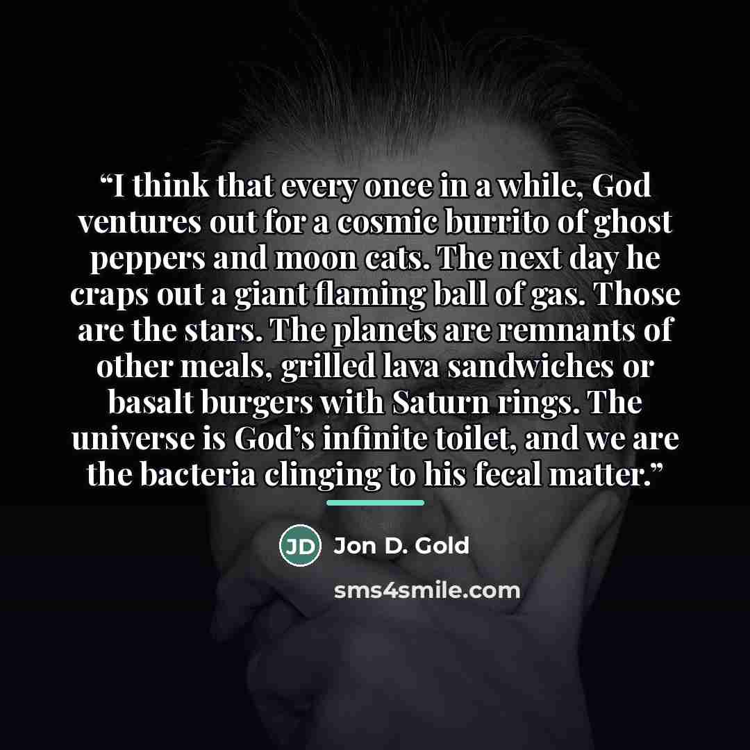 “I think that every once in a while, God ventures out for a cosmic burrito of ghost peppers and moon cats. The next day he craps out a giant flaming ball of gas. Those are the stars. The planets are remnants of other meals, grilled lava sandwiches or basalt burgers with Saturn rings. The universe…” quote by Jon D. Gold